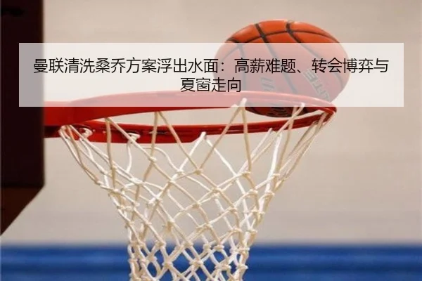 曼联清洗桑乔方案浮出水面：高薪难题、转会博弈与夏窗走向（kaiyun）